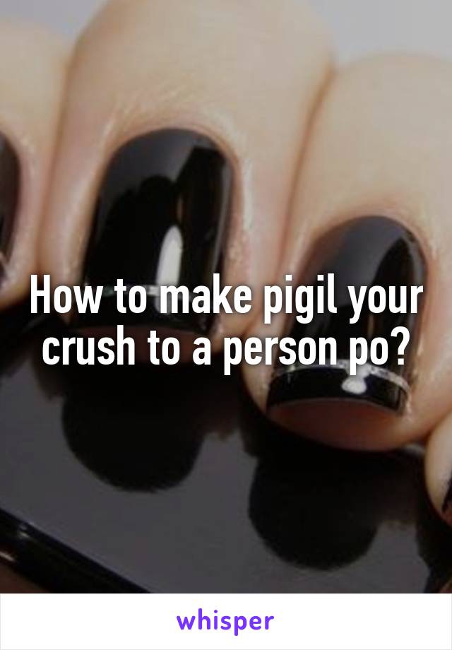 How to make pigil your crush to a person po?