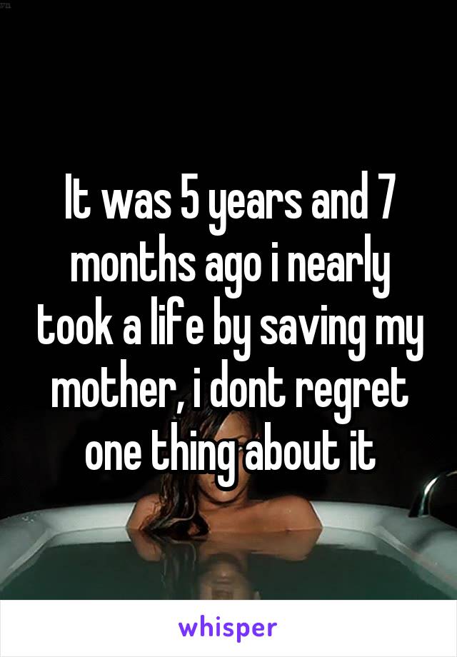 It was 5 years and 7 months ago i nearly took a life by saving my mother, i dont regret one thing about it