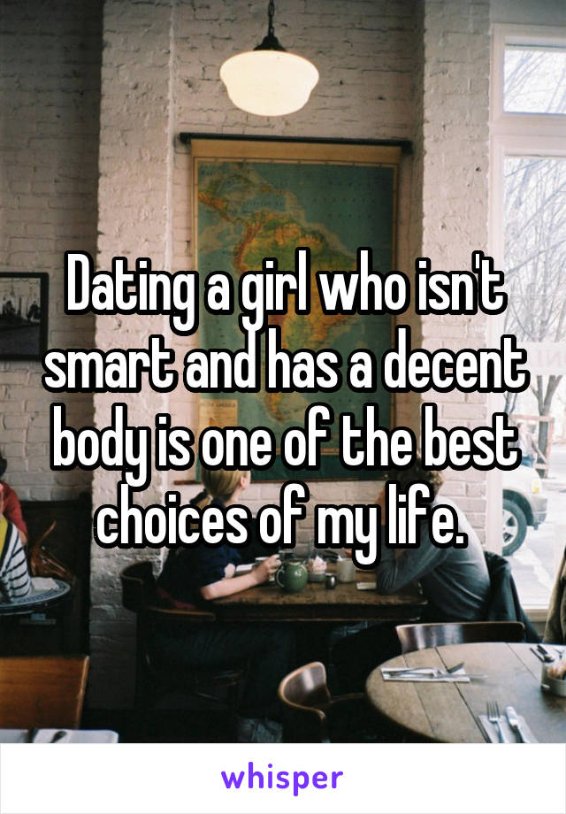 Dating a girl who isn't smart and has a decent body is one of the best choices of my life. 