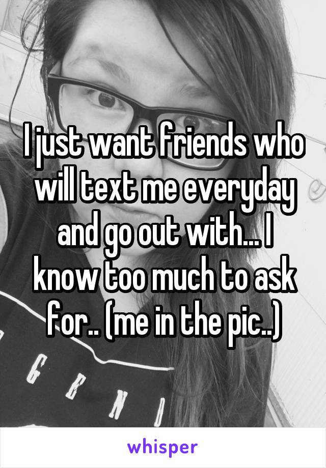 I just want friends who will text me everyday and go out with... I know too much to ask for.. (me in the pic..)