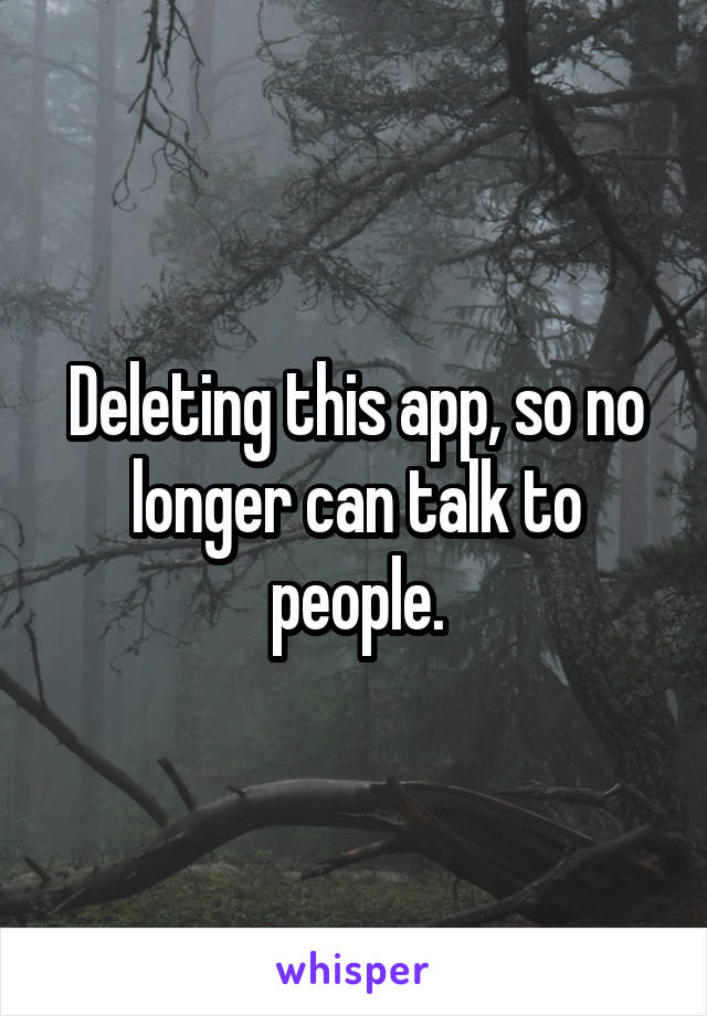 Deleting this app, so no longer can talk to people.