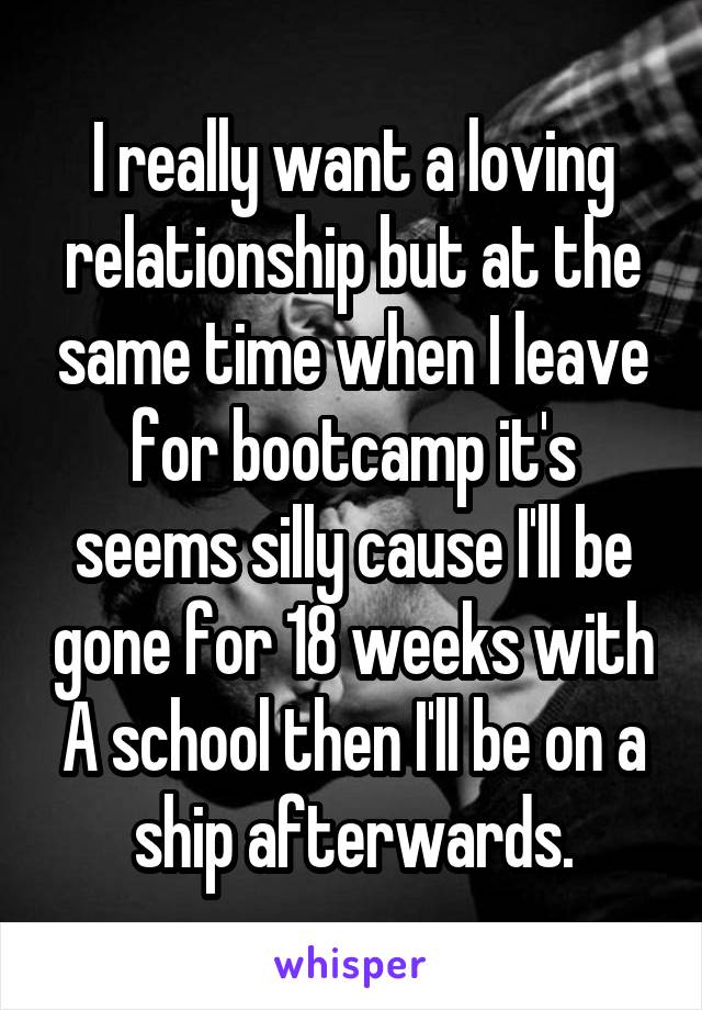 I really want a loving relationship but at the same time when I leave for bootcamp it's seems silly cause I'll be gone for 18 weeks with A school then I'll be on a ship afterwards.