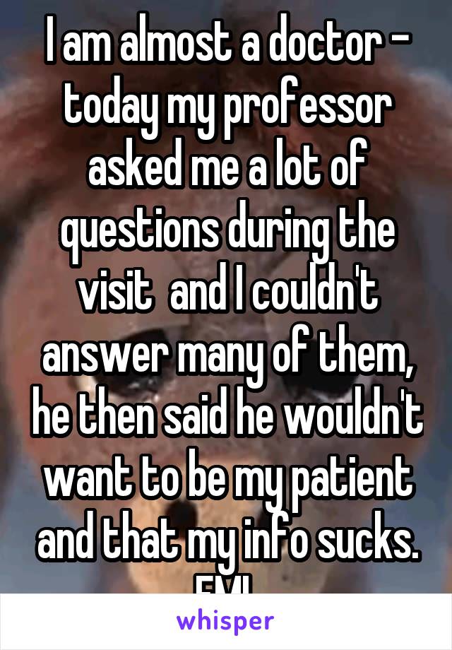 I am almost a doctor - today my professor asked me a lot of questions during the visit  and I couldn't answer many of them, he then said he wouldn't want to be my patient and that my info sucks. FML