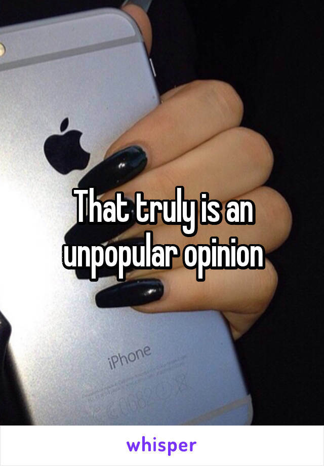 That truly is an unpopular opinion