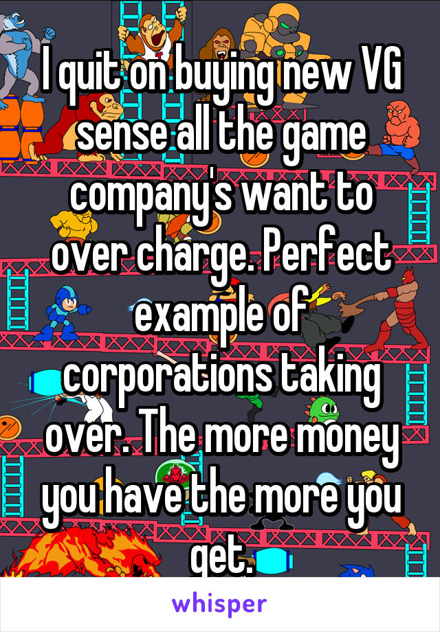 I quit on buying new VG sense all the game company's want to over charge. Perfect example of corporations taking over. The more money you have the more you get.