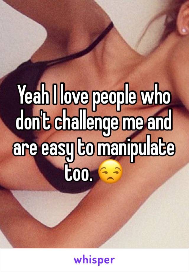 Yeah I love people who don't challenge me and are easy to manipulate too. 😒