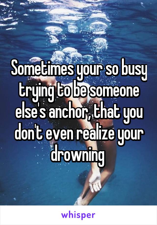 Sometimes your so busy trying to be someone else's anchor, that you don't even realize your drowning 