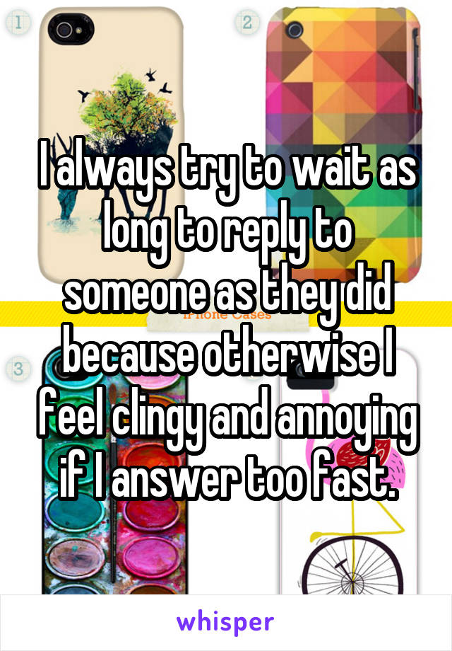 I always try to wait as long to reply to someone as they did because otherwise I feel clingy and annoying if I answer too fast.