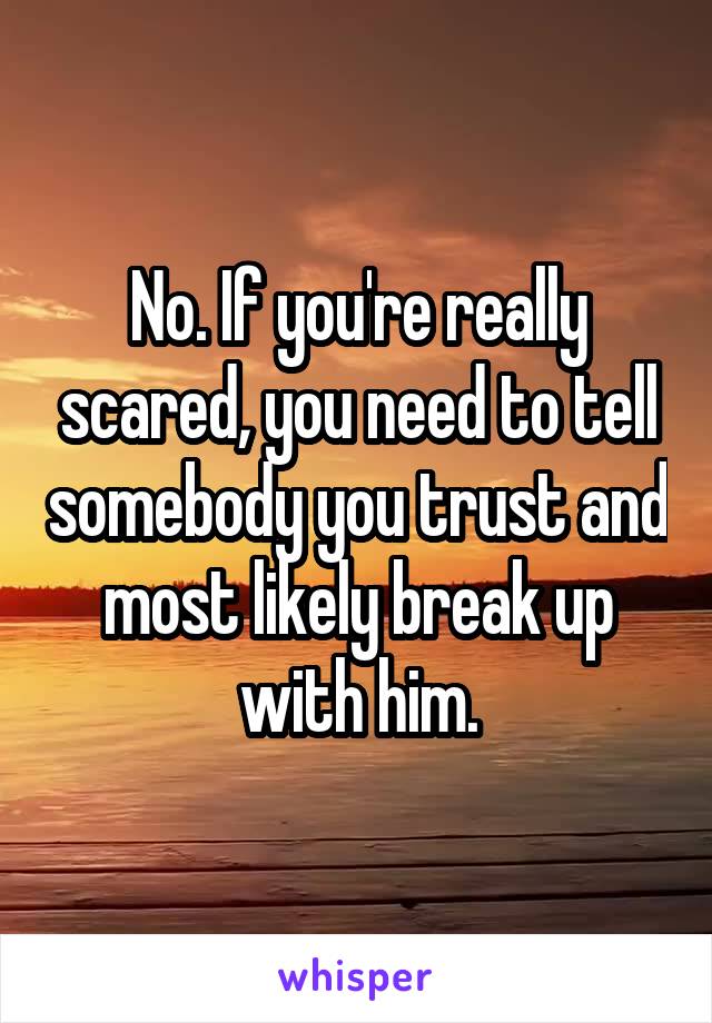 No. If you're really scared, you need to tell somebody you trust and most likely break up with him.