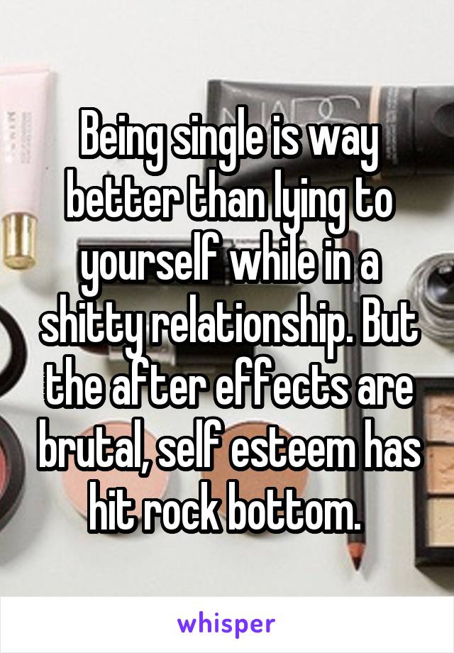 Being single is way better than lying to yourself while in a shitty relationship. But the after effects are brutal, self esteem has hit rock bottom. 