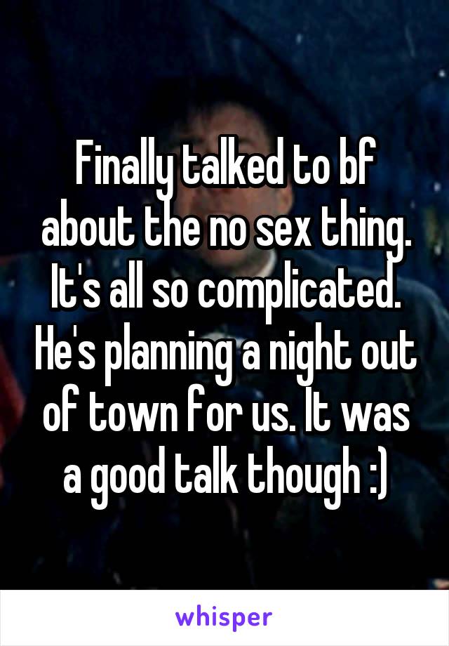 Finally talked to bf about the no sex thing. It's all so complicated. He's planning a night out of town for us. It was a good talk though :)