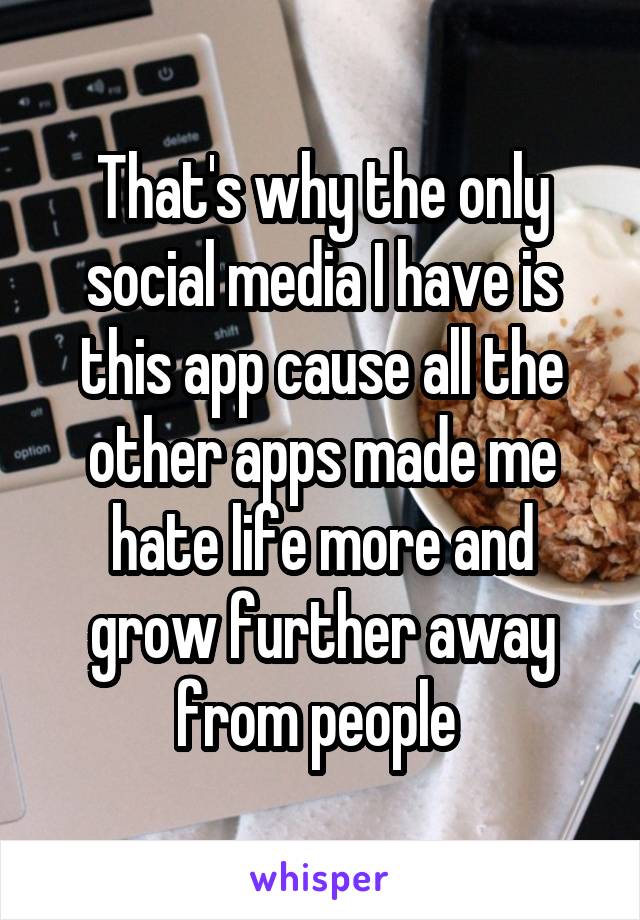 That's why the only social media I have is this app cause all the other apps made me hate life more and grow further away from people 