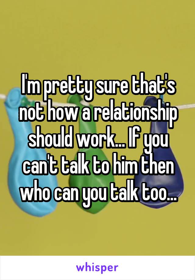 I'm pretty sure that's not how a relationship should work... If you can't talk to him then who can you talk too...