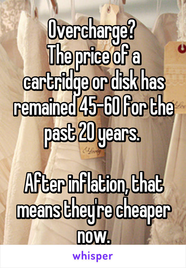 Overcharge? 
The price of a cartridge or disk has remained 45-60 for the past 20 years. 

After inflation, that means they're cheaper now.