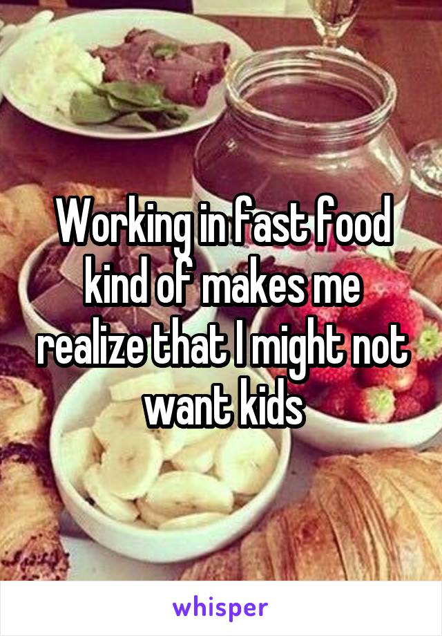 Working in fast food kind of makes me realize that I might not want kids