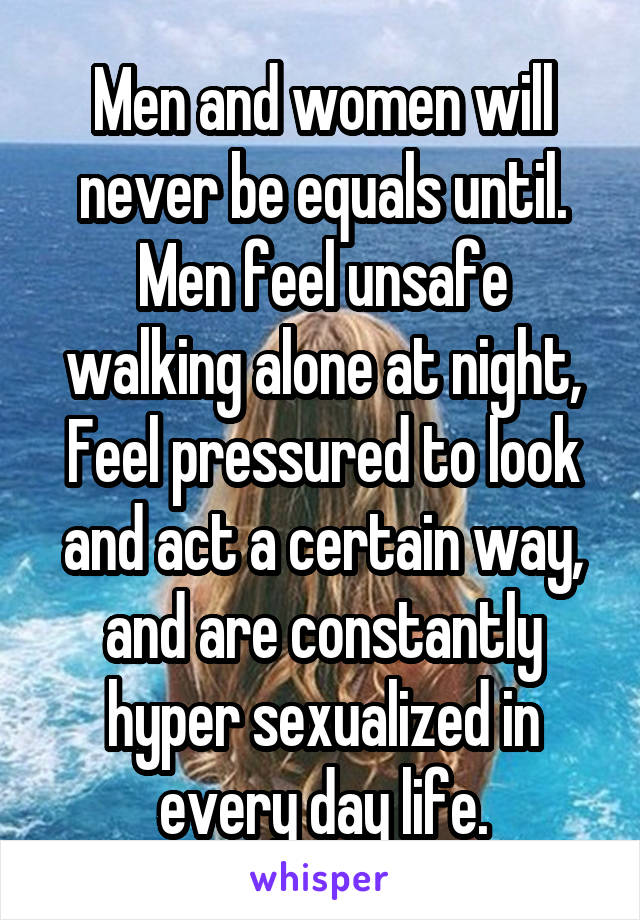 Men and women will never be equals until.
Men feel unsafe walking alone at night,
Feel pressured to look and act a certain way, and are constantly hyper sexualized in every day life.