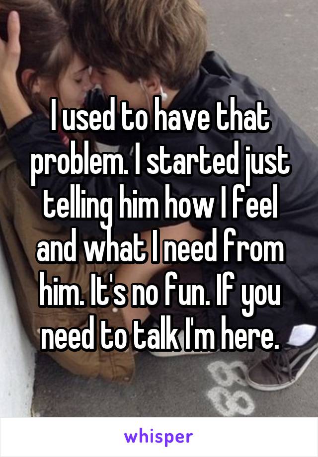 I used to have that problem. I started just telling him how I feel and what I need from him. It's no fun. If you need to talk I'm here.