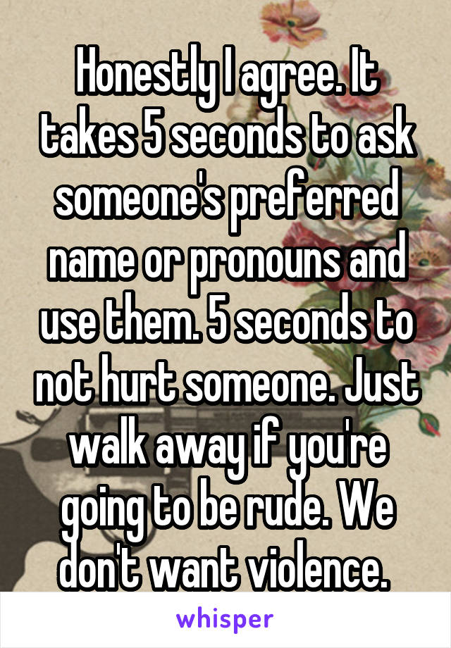 Honestly I agree. It takes 5 seconds to ask someone's preferred name or pronouns and use them. 5 seconds to not hurt someone. Just walk away if you're going to be rude. We don't want violence. 