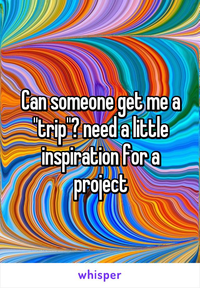 Can someone get me a "trip"? need a little inspiration for a project