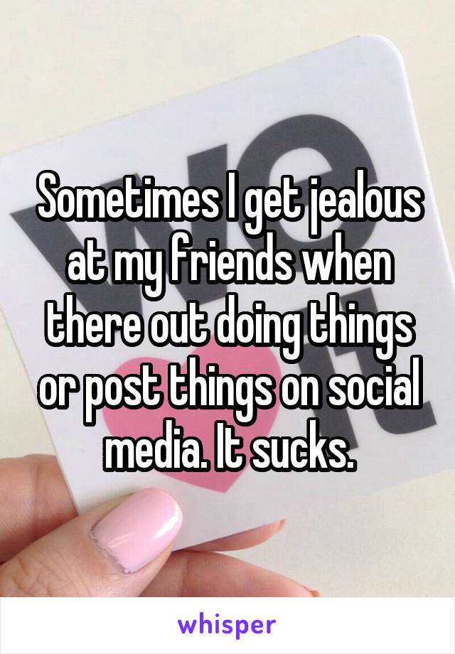 Sometimes I get jealous at my friends when there out doing things or post things on social media. It sucks.