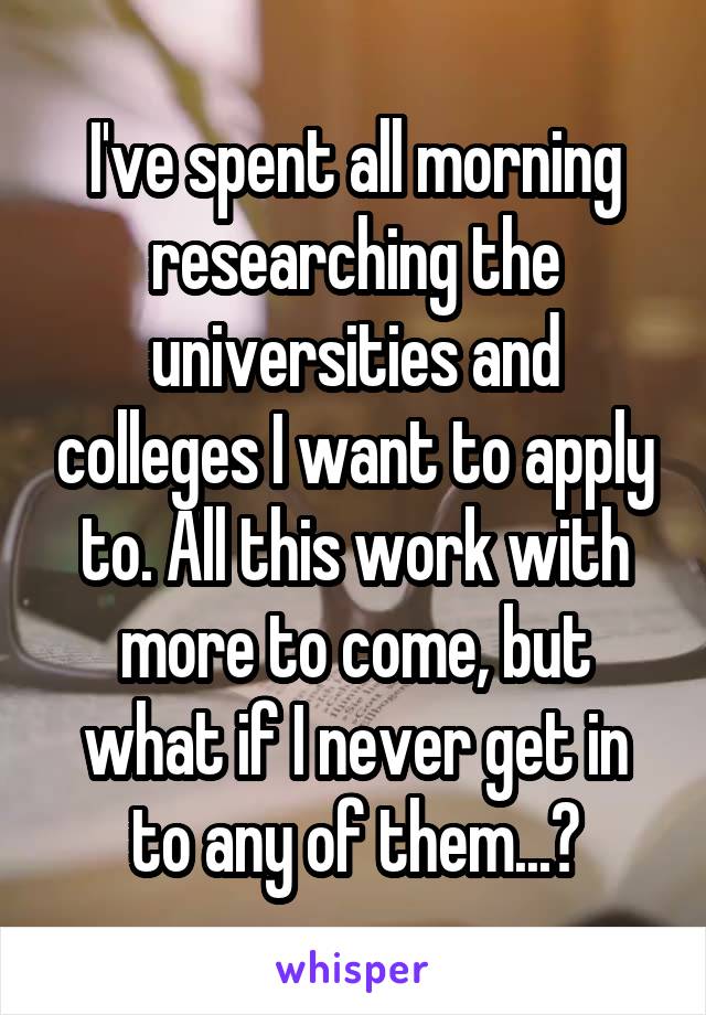 I've spent all morning researching the universities and colleges I want to apply to. All this work with more to come, but what if I never get in to any of them...?