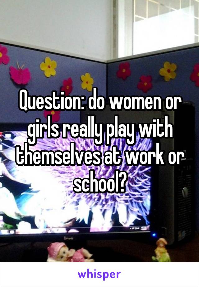 Question: do women or girls really play with themselves at work or school?