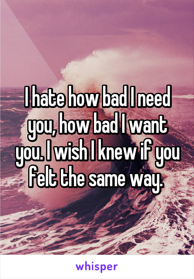 I hate how bad I need you, how bad I want you. I wish I knew if you felt the same way. 