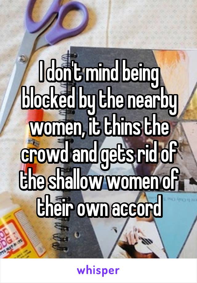 I don't mind being blocked by the nearby women, it thins the crowd and gets rid of the shallow women of their own accord