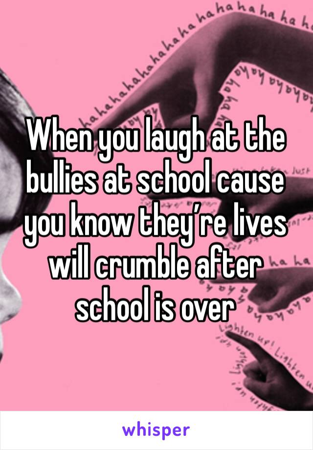 When you laugh at the bullies at school cause you know they’re lives will crumble after school is over