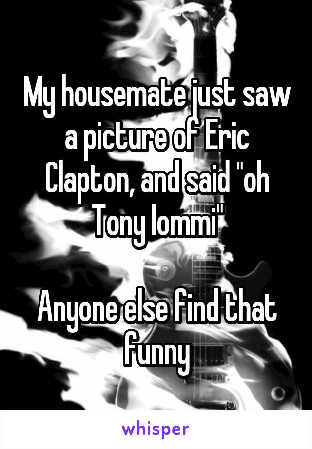 My housemate just saw a picture of Eric Clapton, and said "oh Tony Iommi"

Anyone else find that funny