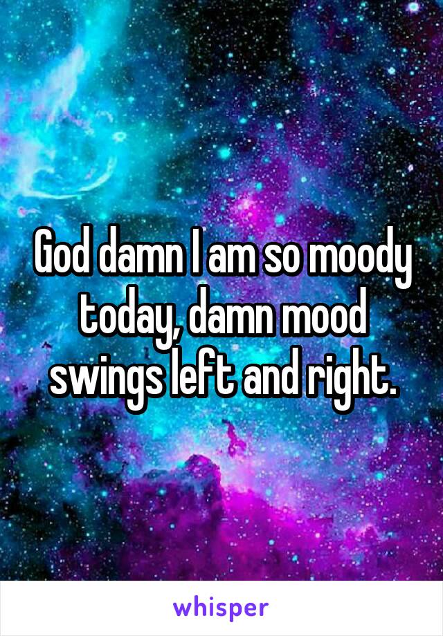 God damn I am so moody today, damn mood swings left and right.