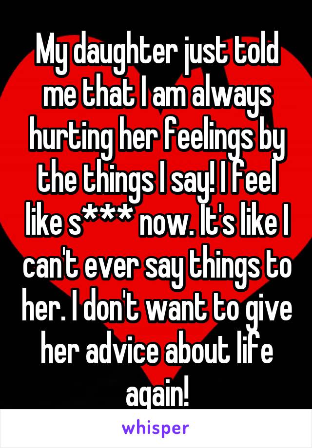 My daughter just told me that I am always hurting her feelings by the things I say! I feel like s*** now. It's like I can't ever say things to her. I don't want to give her advice about life again!