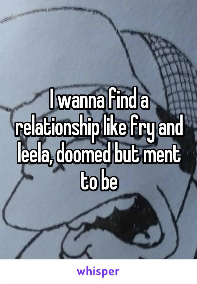 I wanna find a relationship like fry and leela, doomed but ment to be