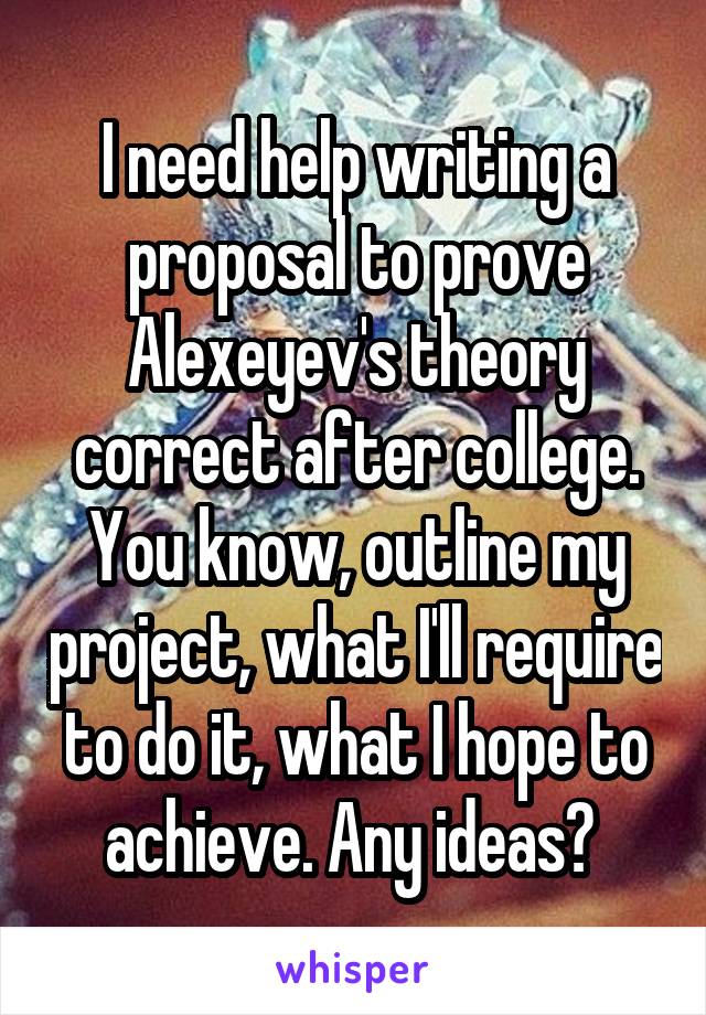 I need help writing a proposal to prove Alexeyev's theory correct after college. You know, outline my project, what I'll require to do it, what I hope to achieve. Any ideas? 