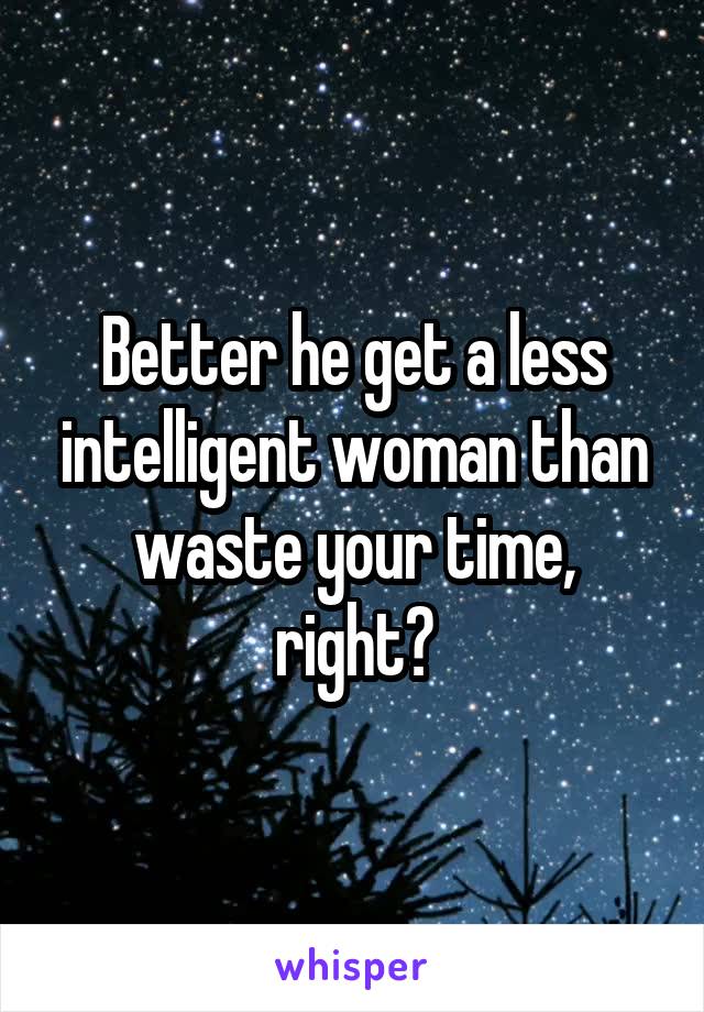 Better he get a less intelligent woman than waste your time, right?