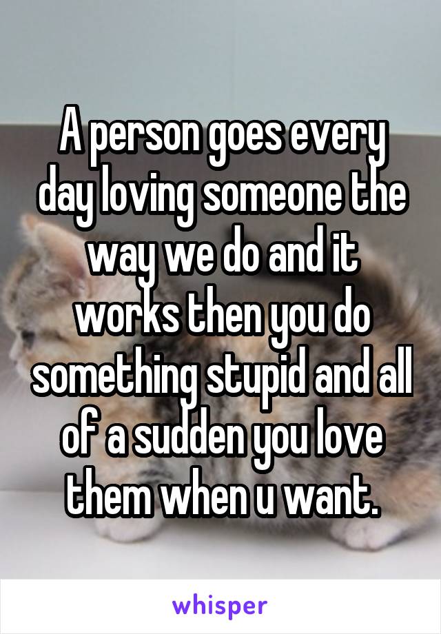 A person goes every day loving someone the way we do and it works then you do something stupid and all of a sudden you love them when u want.