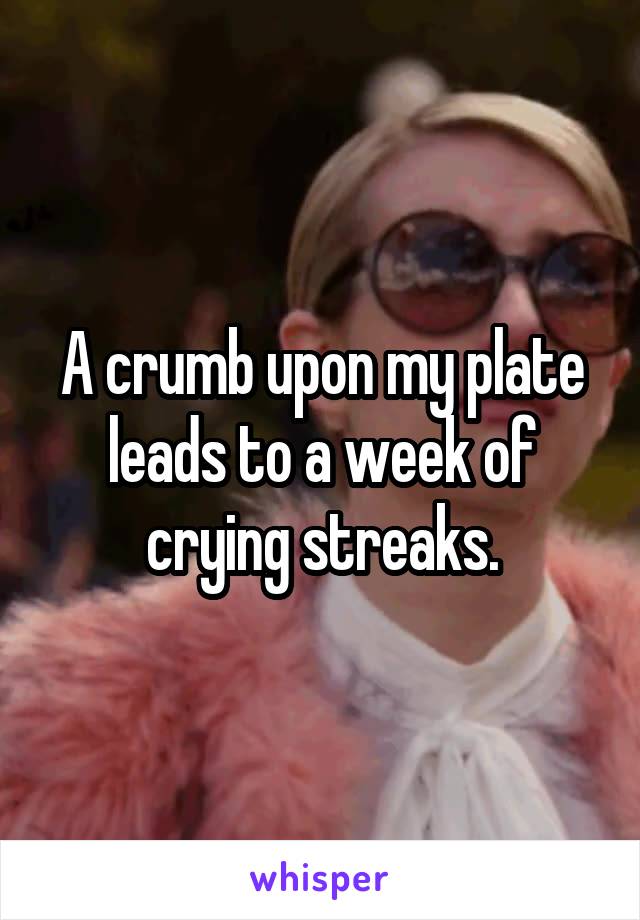 A crumb upon my plate leads to a week of crying streaks.