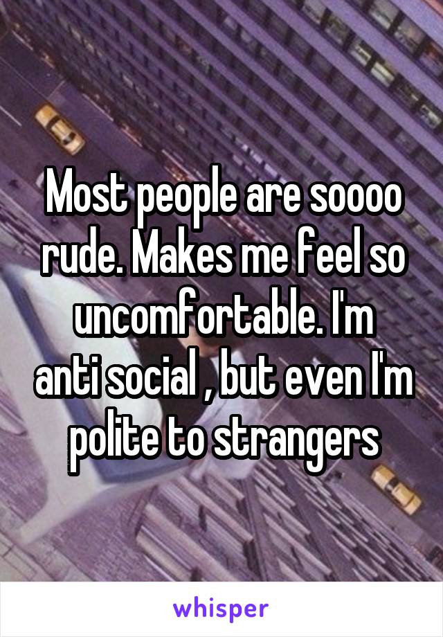 Most people are soooo rude. Makes me feel so
uncomfortable. I'm anti social , but even I'm polite to strangers