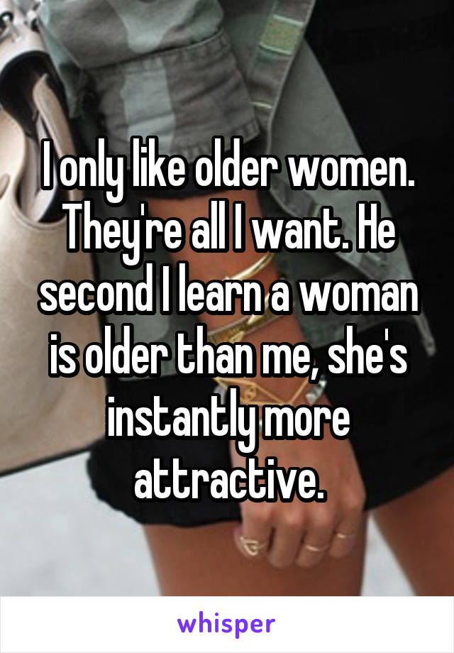 I only like older women. They're all I want. He second I learn a woman is older than me, she's instantly more attractive.