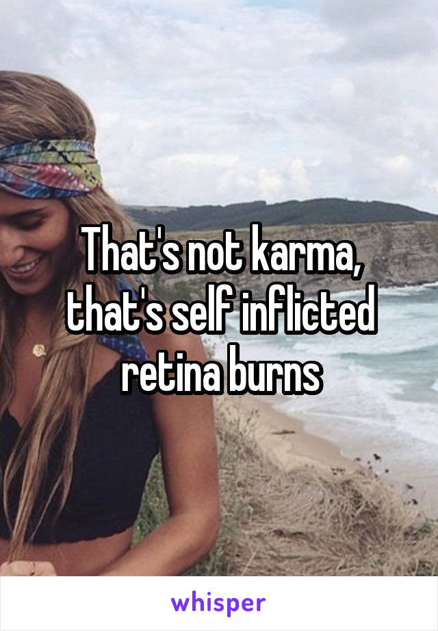 That's not karma, that's self inflicted retina burns