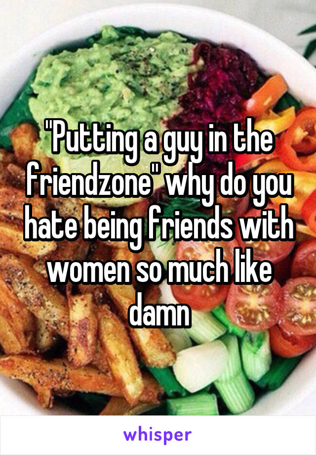 "Putting a guy in the friendzone" why do you hate being friends with women so much like damn