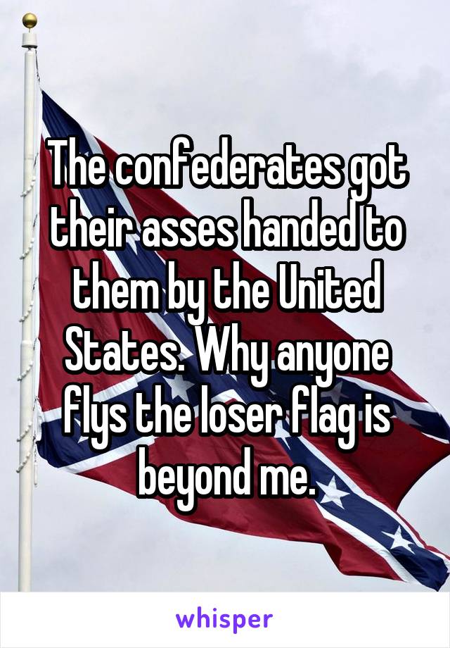 The confederates got their asses handed to them by the United States. Why anyone flys the loser flag is beyond me.