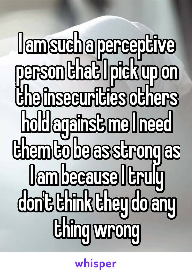 I am such a perceptive person that I pick up on the insecurities others hold against me I need them to be as strong as I am because I truly don't think they do any thing wrong