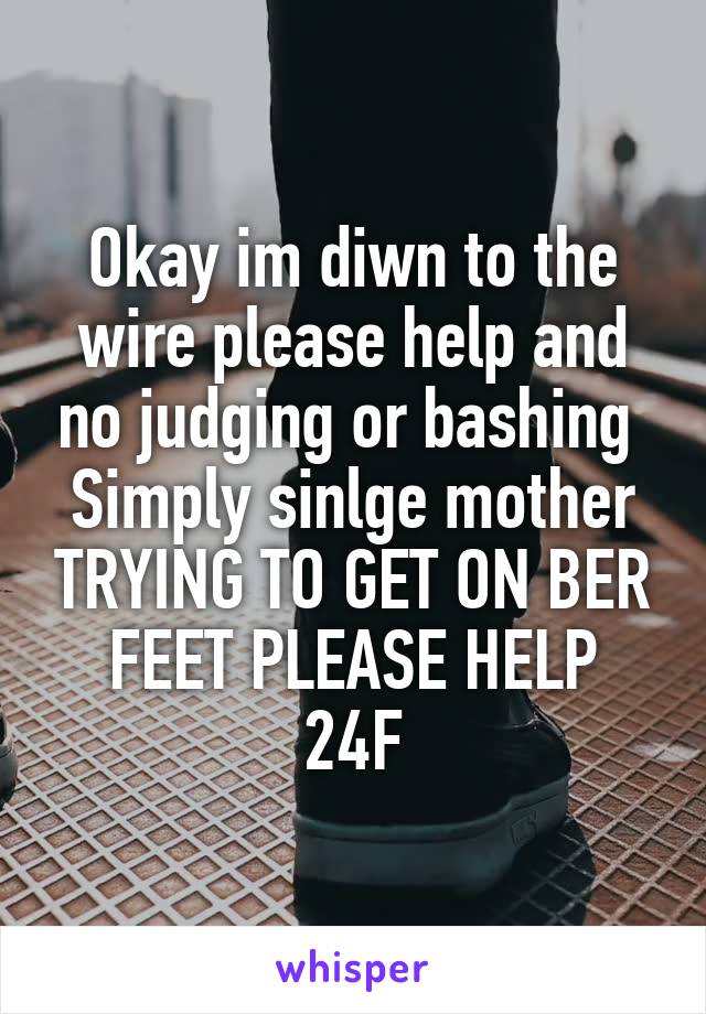 Okay im diwn to the wire please help and no judging or bashing 
Simply sinlge mother TRYING TO GET ON BER FEET PLEASE HELP
24F