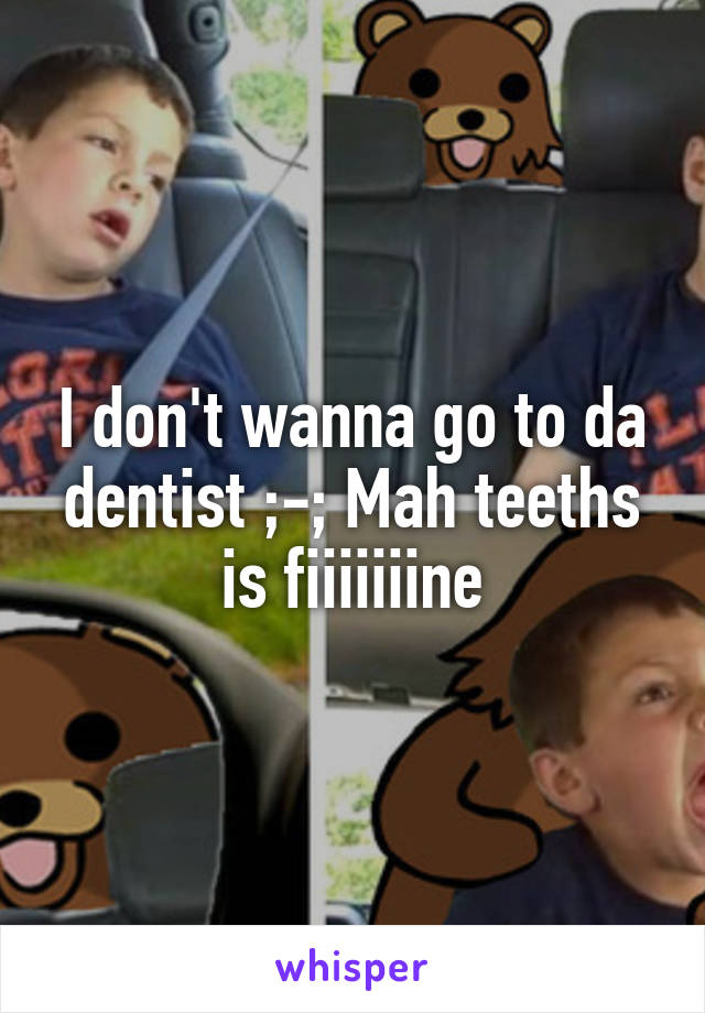 I don't wanna go to da dentist ;-; Mah teeths is fiiiiiiine