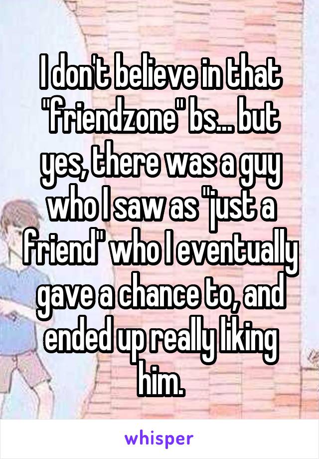 I don't believe in that "friendzone" bs... but yes, there was a guy who I saw as "just a friend" who I eventually gave a chance to, and ended up really liking him.