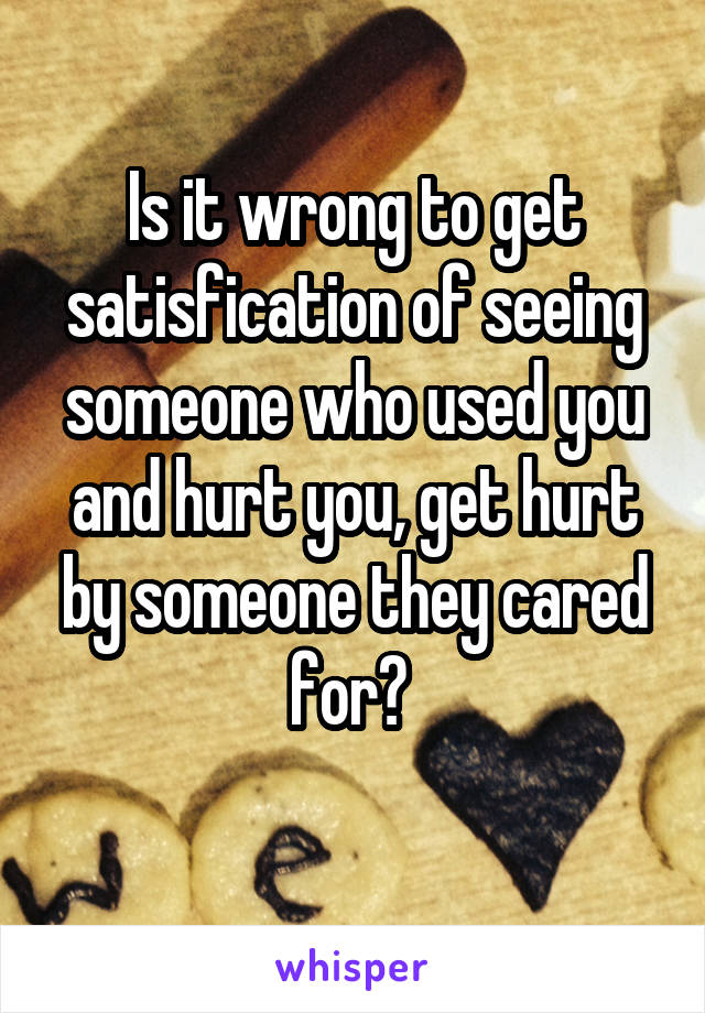 Is it wrong to get satisfication of seeing someone who used you and hurt you, get hurt by someone they cared for? 
