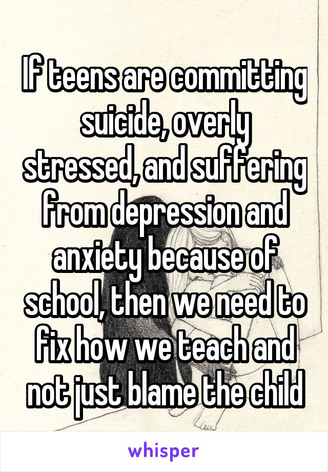 If teens are committing suicide, overly stressed, and suffering from depression and anxiety because of school, then we need to fix how we teach and not just blame the child