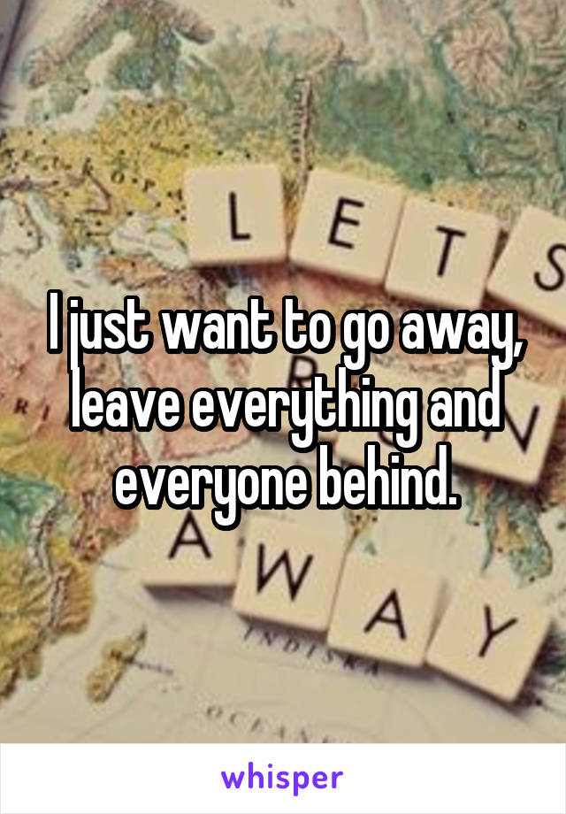 I just want to go away, leave everything and everyone behind.