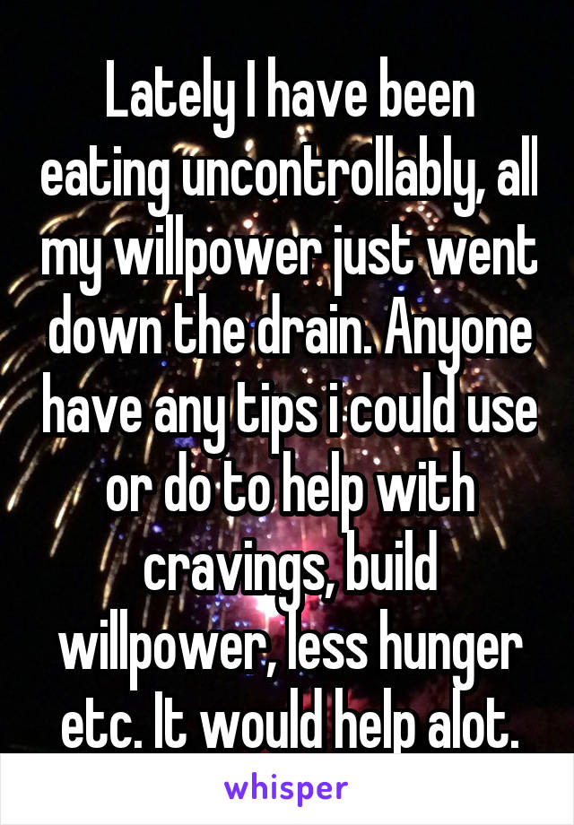 Lately I have been eating uncontrollably, all my willpower just went down the drain. Anyone have any tips i could use or do to help with cravings, build willpower, less hunger etc. It would help alot.